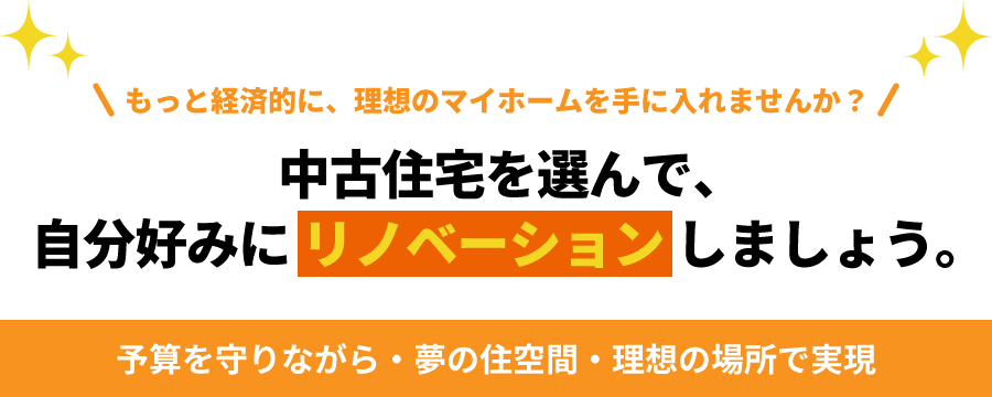 もっと経済的に、理想のマイホームを手に入れませんか？中古住宅を選んで、自分好みにリノベーションしましょう。予算を守りながら・夢の住空間・理想の場所で実現